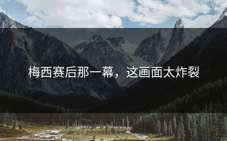 梅西赛后那一幕,这画面太炸裂 梅西赛后那一幕,这画面太炸裂