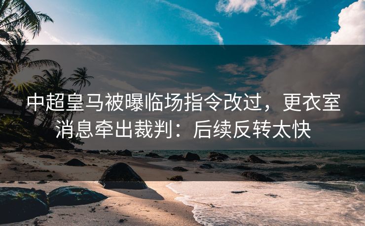 中超皇马被曝临场指令改过，更衣室消息牵出裁判：后续反转太快