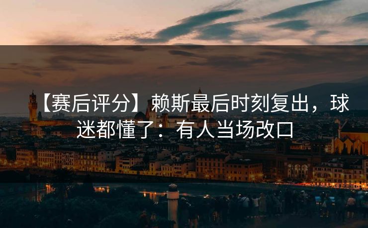 【赛后评分】赖斯最后时刻复出，球迷都懂了：有人当场改口