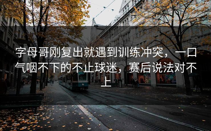 字母哥刚复出就遇到训练冲突,一口气咽不下的不止球迷,赛后说法对不上 字母哥刚复出就遇到训练冲突,一口气咽不下的不止球迷,赛后说法对不上