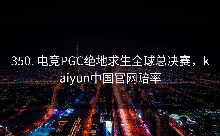 350. 电竞PGC绝地求生全球总决赛，kaiyun中国官网赔率