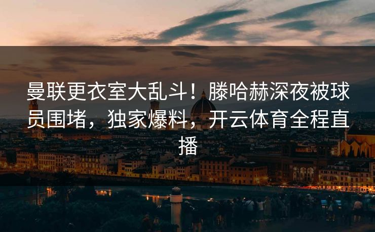 曼联更衣室大乱斗！滕哈赫深夜被球员围堵，独家爆料，开云体育全程直播