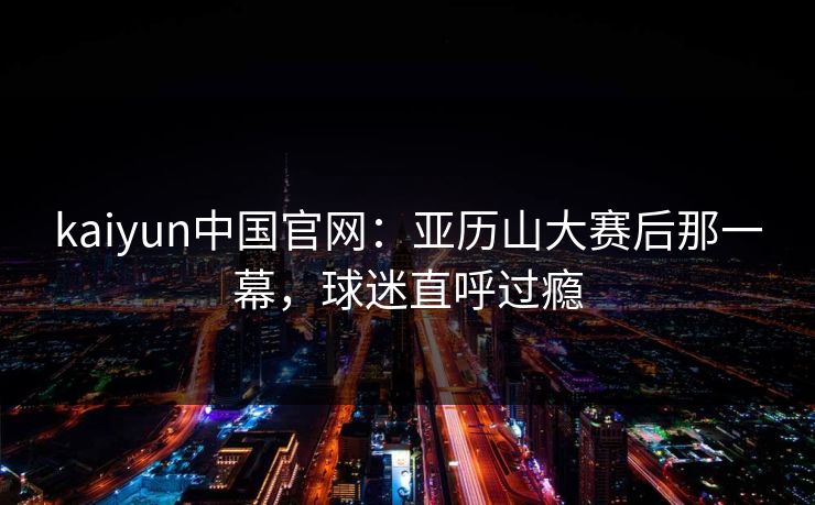 kaiyun中国官网:亚历山大赛后那一幕,球迷直呼过瘾 kaiyun中国官网:亚历山大赛后那一幕,球迷直呼过瘾