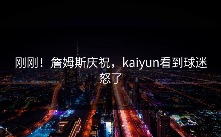 刚刚!詹姆斯庆祝,kaiyun看到球迷怒了 刚刚!詹姆斯庆祝,kaiyun看到球迷怒了