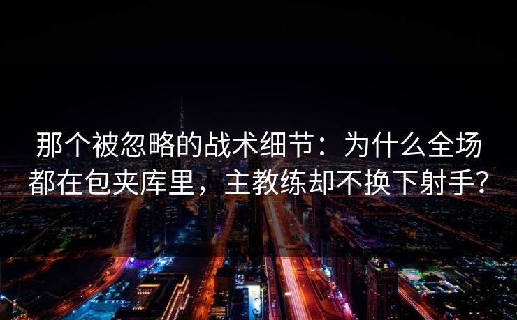那个被忽略的战术细节：为什么全场都在包夹库里，主教练却不换下射手？